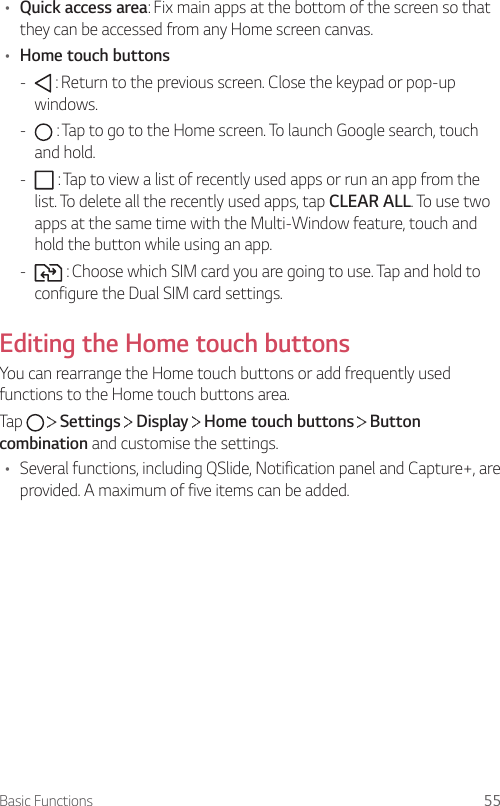 Basic Functions 55• Quick access area: Fix main apps at the bottom of the screen so that they can be accessed from any Home screen canvas.• Home touch buttons -  : Return to the previous screen. Close the keypad or pop-up windows. -  : Tap to go to the Home screen. To launch Google search, touch and hold. -  : Tap to view a list of recently used apps or run an app from the list. To delete all the recently used apps, tap CLEAR ALL. To use two apps at the same time with the Multi-Window feature, touch and hold the button while using an app. -  : Choose which SIM card you are going to use. Tap and hold to configure the Dual SIM card settings.Editing the Home touch buttonsYou can rearrange the Home touch buttons or add frequently used functions to the Home touch buttons area.Tap     Settings   Display   Home touch buttons   Button combination and customise the settings.• Several functions, including QSlide, Notification panel and Capture+, are provided. A maximum of five items can be added.