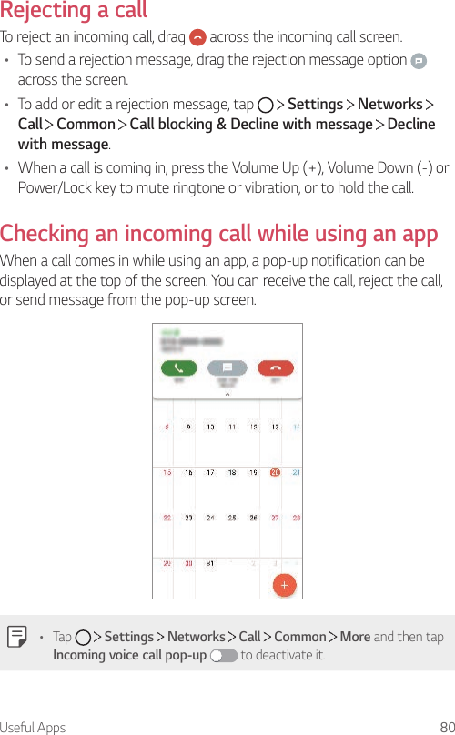 Useful Apps 80Rejecting a callTo reject an incoming call, drag   across the incoming call screen.• To send a rejection message, drag the rejection message option   across the screen.• To add or edit a rejection message, tap     Settings   Networks   Call  Common   Call blocking &amp; Decline with message   Decline with message.• When a call is coming in, press the Volume Up (+), Volume Down (-) or Power/Lock key to mute ringtone or vibration, or to hold the call.Checking an incoming call while using an appWhen a call comes in while using an app, a pop-up notification can be displayed at the top of the screen. You can receive the call, reject the call, or send message from the pop-up screen.• Tap     Settings   Networks   Call   Common   More and then tap Incoming voice call pop-up  to deactivate it.