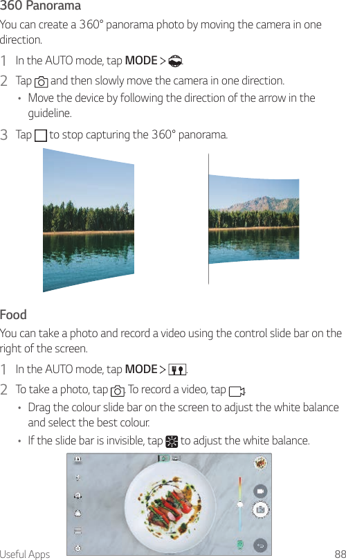 Useful Apps 88360 PanoramaYou can create a 360° panorama photo by moving the camera in one direction.1  In the AUTO mode, tap MODE    .2  Tap   and then slowly move the camera in one direction.• Move the device by following the direction of the arrow in the guideline.3  Tap   to stop capturing the 360° panorama.FoodYou can take a photo and record a video using the control slide bar on the right of the screen.1  In the AUTO mode, tap MODE    .2  To take a photo, tap  . To record a video, tap  .• Drag the colour slide bar on the screen to adjust the white balance and select the best colour.• If the slide bar is invisible, tap   to adjust the white balance.