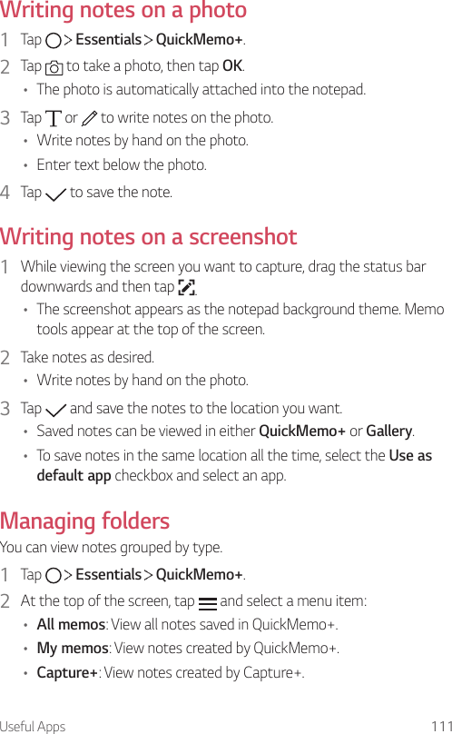 Useful Apps 111Writing notes on a photo1  Tap     Essentials   QuickMemo+.2  Tap   to take a photo, then tap OK.• The photo is automatically attached into the notepad.3  Tap   or   to write notes on the photo.• Write notes by hand on the photo.• Enter text below the photo.4  Tap   to save the note.Writing notes on a screenshot1  While viewing the screen you want to capture, drag the status bar downwards and then tap  .• The screenshot appears as the notepad background theme. Memo tools appear at the top of the screen.2  Take notes as desired.• Write notes by hand on the photo.3  Tap   and save the notes to the location you want.• Saved notes can be viewed in either QuickMemo+ or Gallery.• To save notes in the same location all the time, select the Use as default app checkbox and select an app.Managing foldersYou can view notes grouped by type.1  Tap     Essentials   QuickMemo+.2  At the top of the screen, tap   and select a menu item:• All memos: View all notes saved in QuickMemo+.• My memos: View notes created by QuickMemo+.• Capture+: View notes created by Capture+.