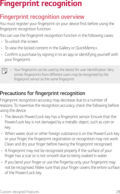 Custom-designed Features 29Fingerprint recognitionFingerprint recognition overviewYou must register your fingerprint on your device first before using the fingerprint recognition function.You can use the fingerprint recognition function in the following cases:• To unlock the screen.• To view the locked content in the Gallery or QuickMemo+.• Confirm a purchase by signing in to an app or identifying yourself with your fingerprint.• Your fingerprint can be used by the device for user identification. Very similar fingerprints from different users may be recognised by the fingerprint sensor as the same fingerprint.Precautions for fingerprint recognitionFingerprint recognition accuracy may decrease due to a number of reasons. To maximise the recognition accuracy, check the following before using the device.• The device’s Power/Lock key has a fingerprint sensor. Ensure that the Power/Lock key is not damaged by a metallic object, such as coin or key.• When water, dust or other foreign substance is on the Power/Lock key or your finger, the fingerprint registration or recognition may not work. Clean and dry your finger before having the fingerprint recognised.• A fingerprint may not be recognised properly if the surface of your finger has a scar or is not smooth due to being soaked in water.• If you bend your finger or use the fingertip only, your fingerprint may not be recognised. Make sure that your finger covers the entire surface of the Power/Lock key.