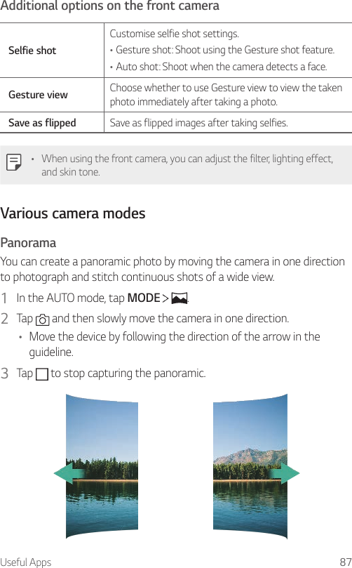 Useful Apps 87Additional options on the front cameraSelfie shotCustomise selfie shot settings.•Gesture shot: Shoot using the Gesture shot feature.•Auto shot: Shoot when the camera detects a face.Gesture view Choose whether to use Gesture view to view the taken photo immediately after taking a photo.Save as flipped Save as flipped images after taking selfies.• When using the front camera, you can adjust the filter, lighting effect, and skin tone.Various camera modesPanoramaYou can create a panoramic photo by moving the camera in one direction to photograph and stitch continuous shots of a wide view.1  In the AUTO mode, tap MODE    .2  Tap   and then slowly move the camera in one direction.• Move the device by following the direction of the arrow in the guideline.3  Tap   to stop capturing the panoramic.