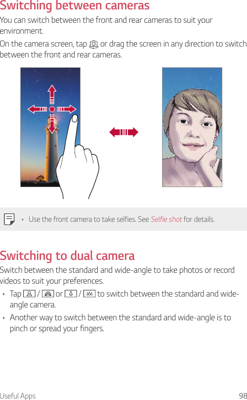 Useful Apps 98Switching between camerasYou can switch between the front and rear cameras to suit your environment.On the camera screen, tap   or drag the screen in any direction to switch between the front and rear cameras.• Use the front camera to take selfies. See Selfie shot for details.Switching to dual cameraSwitch between the standard and wide-angle to take photos or record videos to suit your preferences.• Tap   /   or   /   to switch between the standard and wide-angle camera.• Another way to switch between the standard and wide-angle is to pinch or spread your fingers.