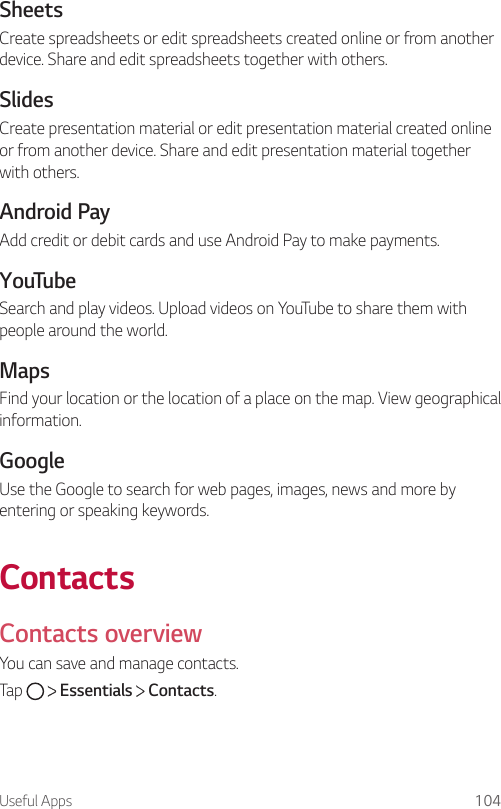 Useful Apps 104SheetsCreate spreadsheets or edit spreadsheets created online or from another device. Share and edit spreadsheets together with others.SlidesCreate presentation material or edit presentation material created online or from another device. Share and edit presentation material together with others.Android PayAdd credit or debit cards and use Android Pay to make payments.YouTubeSearch and play videos. Upload videos on YouTube to share them with people around the world.MapsFind your location or the location of a place on the map. View geographical information.GoogleUse the Google to search for web pages, images, news and more by entering or speaking keywords.ContactsContacts overviewYou can save and manage contacts.Tap     Essentials   Contacts.