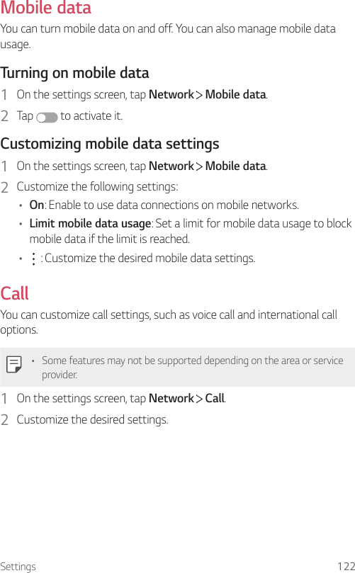 Settings 122Mobile dataYou can turn mobile data on and off. You can also manage mobile data usage.Turning on mobile data1  On the settings screen, tap Network   Mobile data.2  Tap   to activate it.Customizing mobile data settings1  On the settings screen, tap Network   Mobile data.2  Customize the following settings:• On: Enable to use data connections on mobile networks.• Limit mobile data usage: Set a limit for mobile data usage to block mobile data if the limit is reached.•  : Customize the desired mobile data settings.CallYou can customize call settings, such as voice call and international call options.• Some features may not be supported depending on the area or service provider.1  On the settings screen, tap Network   Call.2  Customize the desired settings.