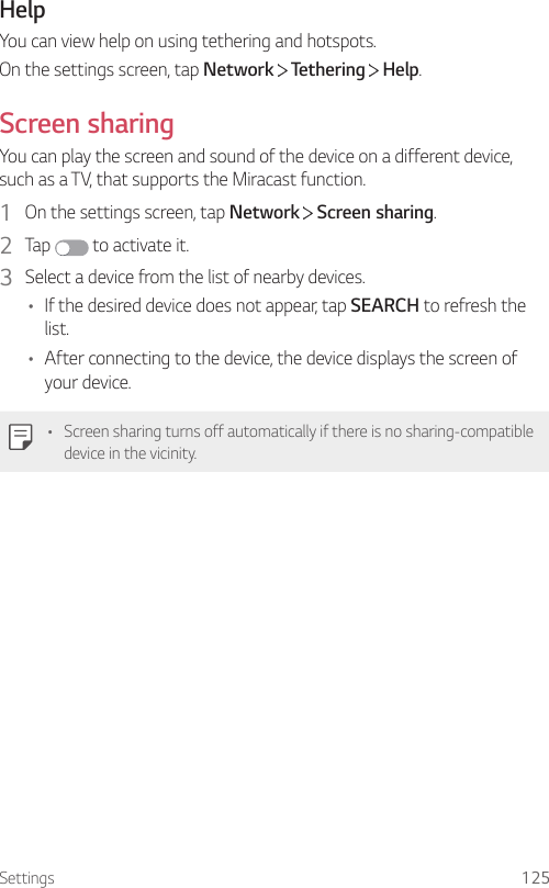 Settings 125HelpYou can view help on using tethering and hotspots.On the settings screen, tap Network  Tethering   Help.Screen sharingYou can play the screen and sound of the device on a different device, such as a TV, that supports the Miracast function.1  On the settings screen, tap Network   Screen sharing.2  Tap   to activate it.3  Select a device from the list of nearby devices.• If the desired device does not appear, tap SEARCH to refresh the list.• After connecting to the device, the device displays the screen of your device.• Screen sharing turns off automatically if there is no sharing-compatible device in the vicinity.