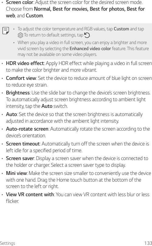 Settings 133• Screen color: Adjust the screen color for the desired screen mode. Choose from Normal, Best for movies, Best for photos, Best for web, and Custom.• To adjust the color temperature and RGB values, tap Custom and tap  To return to default settings, tap  .• When you play a video in full screen, you can enjoy a brighter and more vivid screen by selecting the Enhanced video color feature. This feature may not be available on some video players.• HDR video effect: Apply HDR effect while playing a video in full screen to make the color brighter and more vibrant.• Comfort view: Set the device to reduce amount of blue light on screen to reduce eye strain.• Brightness: Use the slide bar to change the device’s screen brightness. To automatically adjust screen brightness according to ambient light intensity, tap the Auto switch.• Auto: Set the device so that the screen brightness is automatically adjusted in accordance with the ambient light intensity.• Auto-rotate screen: Automatically rotate the screen according to the device’s orientation.• Screen timeout: Automatically turn off the screen when the device is left idle for a specified period of time.• Screen saver: Display a screen saver when the device is connected to the holder or charger. Select a screen saver type to display.• Mini view: Make the screen size smaller to conveniently use the device with one hand. Drag the Home touch button at the bottom of the screen to the left or right.• View VR content with: You can view VR content with less blur or less flicker.