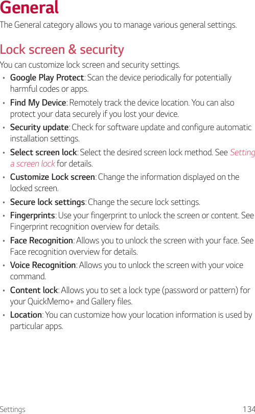 Settings 134GeneralThe General category allows you to manage various general settings.Lock screen &amp; securityYou can customize lock screen and security settings.• Google Play Protect: Scan the device periodically for potentially harmful codes or apps.• Find My Device: Remotely track the device location. You can also protect your data securely if you lost your device.• Security update: Check for software update and configure automatic installation settings.• Select screen lock: Select the desired screen lock method. See Setting a screen lock for details.• Customize Lock screen: Change the information displayed on the locked screen.• Secure lock settings: Change the secure lock settings.• Fingerprints: Use your fingerprint to unlock the screen or content. See Fingerprint recognition overview for details.• Face Recognition: Allows you to unlock the screen with your face. See Face recognition overview for details.• Voice Recognition: Allows you to unlock the screen with your voice command.• Content lock: Allows you to set a lock type (password or pattern) for your QuickMemo+ and Gallery files.• Location: You can customize how your location information is used by particular apps.