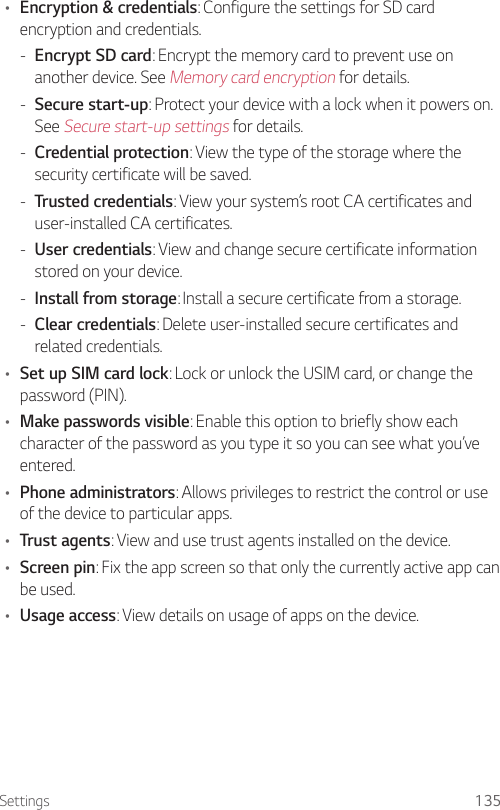 Settings 135• Encryption &amp; credentials: Configure the settings for SD card encryption and credentials. - Encrypt SD card: Encrypt the memory card to prevent use on another device. See Memory card encryption for details. - Secure start-up: Protect your device with a lock when it powers on. See Secure start-up settings for details. - Credential protection: View the type of the storage where the security certificate will be saved. - Trusted credentials: View your system’s root CA certificates and user-installed CA certificates. - User credentials: View and change secure certificate information stored on your device. - Install from storage: Install a secure certificate from a storage. - Clear credentials: Delete user-installed secure certificates and related credentials.• Set up SIM card lock: Lock or unlock the USIM card, or change the password (PIN).• Make passwords visible: Enable this option to briefly show each character of the password as you type it so you can see what you’ve entered.• Phone administrators: Allows privileges to restrict the control or use of the device to particular apps.• Trust agents: View and use trust agents installed on the device.• Screen pin: Fix the app screen so that only the currently active app can be used.• Usage access: View details on usage of apps on the device.