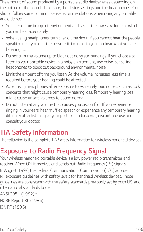 For Your Safety 166The amount of sound produced by a portable audio device varies depending on the nature of the sound, the device, the device settings and the headphones. You should follow some common sense recommendations when using any portable audio device:•  Set the volume in a quiet environment and select the lowest volume at which you can hear adequately.•  When using headphones, turn the volume down if you cannot hear the people speaking near you or if the person sitting next to you can hear what you are listening to.•  Do not turn the volume up to block out noisy surroundings. If you choose to listen to your portable device in a noisy environment, use noise-cancelling headphones to block out background environmental noise.•  Limit the amount of time you listen. As the volume increases, less time is required before your hearing could be affected.•  Avoid using headphones after exposure to extremely loud noises, such as rock concerts, that might cause temporary hearing loss. Temporary hearing loss might cause unsafe volumes to sound normal.•  Do not listen at any volume that causes you discomfort. If you experience ringing in your ears, hear muffled speech or experience any temporary hearing difficulty after listening to your portable audio device, discontinue use and consult your doctor.TIA Safety InformationThe following is the complete TIA Safety Information for wireless handheld devices.Exposure to Radio Frequency SignalYour wireless handheld portable device is a low power radio transmitter and receiver. When ON, it receives and sends out Radio Frequency (RF) signals.In August, 1996, the Federal Communications Commissions (FCC) adopted RF exposure guidelines with safety levels for handheld wireless devices. Those guidelines are consistent with the safety standards previously set by both U.S. and international standards bodies:ANSI C95.1 (1992) *NCRP Report 86 (1986)ICNIRP (1996)