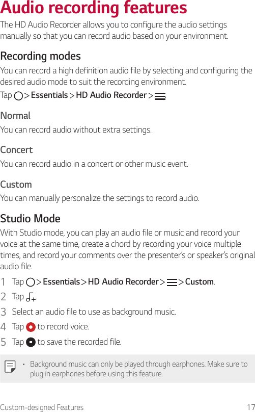 Custom-designed Features 17Audio recording featuresThe HD Audio Recorder allows you to configure the audio settings manually so that you can record audio based on your environment.Recording modesYou can record a high definition audio file by selecting and configuring the desired audio mode to suit the recording environment.Tap   Essentials   HD Audio Recorder  .NormalYou can record audio without extra settings.ConcertYou can record audio in a concert or other music event.CustomYou can manually personalize the settings to record audio.Studio ModeWith Studio mode, you can play an audio file or music and record your voice at the same time, create a chord by recording your voice multiple times, and record your comments over the presenter’s or speaker’s original audio file.1  Tap     Essentials   HD Audio Recorder   Custom.2  Tap  .3  Select an audio file to use as background music.4  Tap   to record voice.5  Tap   to save the recorded file.• Background music can only be played through earphones. Make sure to plug in earphones before using this feature.