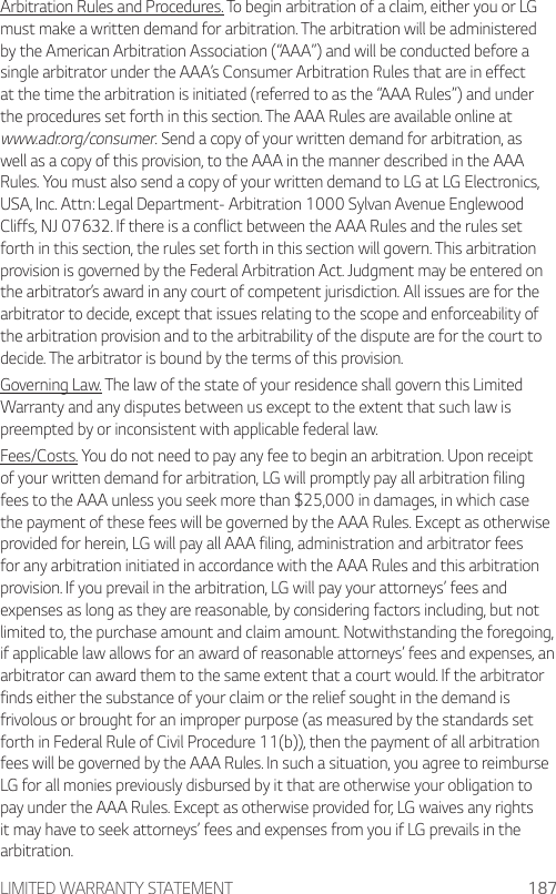 LIMITED WARRANTY STATEMENT 187Arbitration Rules and Procedures. To begin arbitration of a claim, either you or LG must make a written demand for arbitration. The arbitration will be administered by the American Arbitration Association (“AAA”) and will be conducted before a single arbitrator under the AAA’s Consumer Arbitration Rules that are in effect at the time the arbitration is initiated (referred to as the “AAA Rules”) and under the procedures set forth in this section. The AAA Rules are available online at www.adr.org/consumer. Send a copy of your written demand for arbitration, as well as a copy of this provision, to the AAA in the manner described in the AAA Rules. You must also send a copy of your written demand to LG at LG Electronics, USA, Inc. Attn: Legal Department- Arbitration 1000 Sylvan Avenue Englewood Cliffs, NJ 07632. If there is a conflict between the AAA Rules and the rules set forth in this section, the rules set forth in this section will govern. This arbitration provision is governed by the Federal Arbitration Act. Judgment may be entered on the arbitrator’s award in any court of competent jurisdiction. All issues are for the arbitrator to decide, except that issues relating to the scope and enforceability of the arbitration provision and to the arbitrability of the dispute are for the court to decide. The arbitrator is bound by the terms of this provision.Governing Law. The law of the state of your residence shall govern this Limited Warranty and any disputes between us except to the extent that such law is preempted by or inconsistent with applicable federal law.Fees/Costs. You do not need to pay any fee to begin an arbitration. Upon receipt of your written demand for arbitration, LG will promptly pay all arbitration filing fees to the AAA unless you seek more than $25,000 in damages, in which case the payment of these fees will be governed by the AAA Rules. Except as otherwise provided for herein, LG will pay all AAA filing, administration and arbitrator fees for any arbitration initiated in accordance with the AAA Rules and this arbitration provision. If you prevail in the arbitration, LG will pay your attorneys’ fees and expenses as long as they are reasonable, by considering factors including, but not limited to, the purchase amount and claim amount. Notwithstanding the foregoing, if applicable law allows for an award of reasonable attorneys’ fees and expenses, an arbitrator can award them to the same extent that a court would. If the arbitrator finds either the substance of your claim or the relief sought in the demand is frivolous or brought for an improper purpose (as measured by the standards set forth in Federal Rule of Civil Procedure 11(b)), then the payment of all arbitration fees will be governed by the AAA Rules. In such a situation, you agree to reimburse LG for all monies previously disbursed by it that are otherwise your obligation to pay under the AAA Rules. Except as otherwise provided for, LG waives any rights it may have to seek attorneys’ fees and expenses from you if LG prevails in the arbitration.