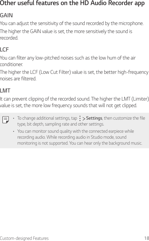 Custom-designed Features 18Other useful features on the HD Audio Recorder appGAINYou can adjust the sensitivity of the sound recorded by the microphone.The higher the GAIN value is set, the more sensitively the sound is recorded.LCFYou can filter any low-pitched noises such as the low hum of the air conditioner.The higher the LCF (Low Cut Filter) value is set, the better high-frequency noises are filtered.LMTIt can prevent clipping of the recorded sound. The higher the LMT (Limiter) value is set, the more low frequency sounds that will not get clipped.• To change additional settings, tap     Settings, then customize the file type, bit depth, sampling rate and other settings.• You can monitor sound quality with the connected earpiece while recording audio. While recording audio in Studio mode, sound monitoring is not supported. You can hear only the background music.