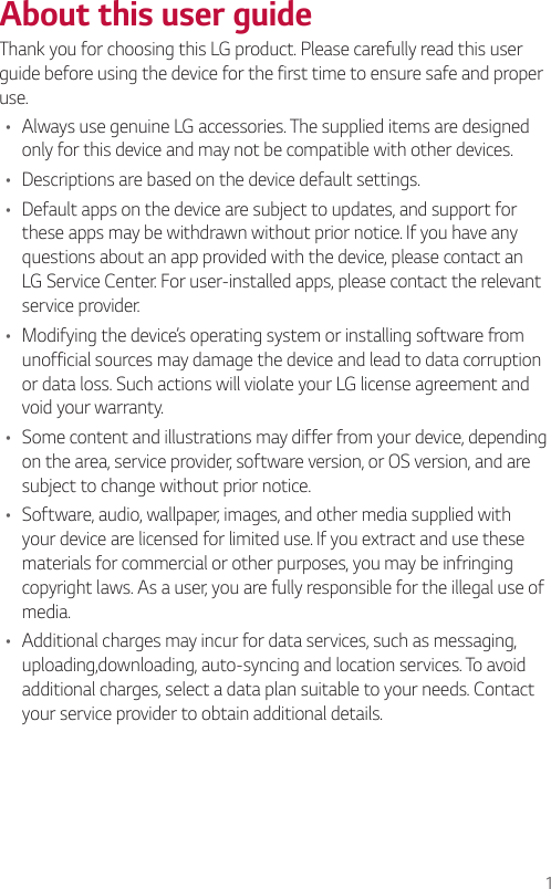 1About this user guideThank you for choosing this LG product. Please carefully read this user guide before using the device for the first time to ensure safe and proper use.• Always use genuine LG accessories. The supplied items are designed only for this device and may not be compatible with other devices.• Descriptions are based on the device default settings.• Default apps on the device are subject to updates, and support for these apps may be withdrawn without prior notice. If you have any questions about an app provided with the device, please contact an LG Service Center. For user-installed apps, please contact the relevant service provider.• Modifying the device’s operating system or installing software from unofficial sources may damage the device and lead to data corruption or data loss. Such actions will violate your LG license agreement and void your warranty.• Some content and illustrations may differ from your device, depending on the area, service provider, software version, or OS version, and are subject to change without prior notice.• Software, audio, wallpaper, images, and other media supplied with your device are licensed for limited use. If you extract and use these materials for commercial or other purposes, you may be infringing copyright laws. As a user, you are fully responsible for the illegal use of media.• Additional charges may incur for data services, such as messaging, uploading,downloading, auto-syncing and location services. To avoid additional charges, select a data plan suitable to your needs. Contact your service provider to obtain additional details.