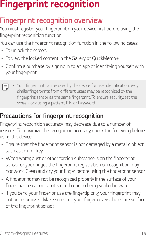 Custom-designed Features 19Fingerprint recognitionFingerprint recognition overviewYou must register your fingerprint on your device first before using the fingerprint recognition function.You can use the fingerprint recognition function in the following cases:• To unlock the screen.• To view the locked content in the Gallery or QuickMemo+.• Confirm a purchase by signing in to an app or identifying yourself with your fingerprint.• Your fingerprint can be used by the device for user identification. Very similar fingerprints from different users may be recognized by the fingerprint sensor as the same fingerprint. To ensure security, set the screen lock using a pattern, PIN or Password.Precautions for fingerprint recognitionFingerprint recognition accuracy may decrease due to a number of reasons. To maximize the recognition accuracy, check the following before using the device.• Ensure that the fingerprint sensor is not damaged by a metallic object, such as coin or key.• When water, dust or other foreign substance is on the fingerprint sensor or your finger, the fingerprint registration or recognition may not work. Clean and dry your finger before using the fingerprint sensor.• A fingerprint may not be recognized properly if the surface of your finger has a scar or is not smooth due to being soaked in water.• If you bend your finger or use the fingertip only, your fingerprint may not be recognized. Make sure that your finger covers the entire surface of the fingerprint sensor.