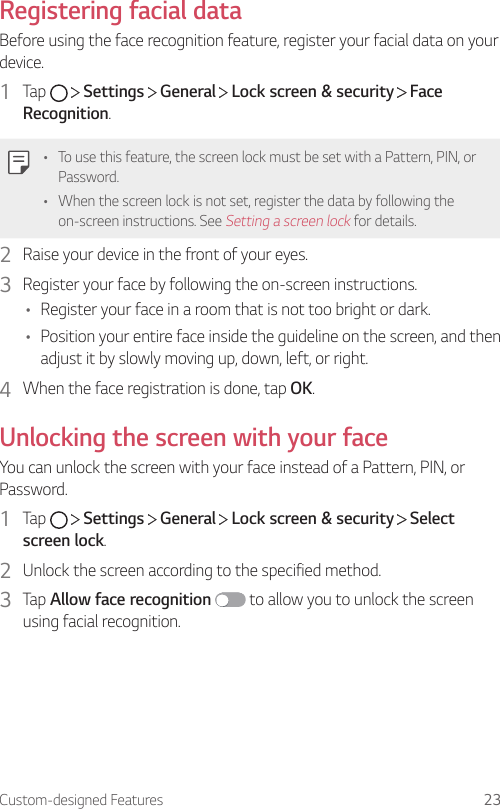 Custom-designed Features 23Registering facial dataBefore using the face recognition feature, register your facial data on your device.1  Tap     Settings   General   Lock screen &amp; security   Face Recognition.• To use this feature, the screen lock must be set with a Pattern, PIN, or Password.• When the screen lock is not set, register the data by following the on-screen instructions. See Setting a screen lock for details.2  Raise your device in the front of your eyes.3  Register your face by following the on-screen instructions.• Register your face in a room that is not too bright or dark.• Position your entire face inside the guideline on the screen, and then adjust it by slowly moving up, down, left, or right.4  When the face registration is done, tap OK.Unlocking the screen with your faceYou can unlock the screen with your face instead of a Pattern, PIN, or Password.1  Tap     Settings   General   Lock screen &amp; security   Select screen lock.2  Unlock the screen according to the specified method.3  Tap Allow face recognition  to allow you to unlock the screen using facial recognition.
