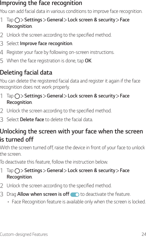 Custom-designed Features 24Improving the face recognitionYou can add facial data in various conditions to improve face recognition.1  Tap     Settings   General   Lock screen &amp; security   Face Recognition.2  Unlock the screen according to the specified method.3  Select Improve face recognition.4  Register your face by following on-screen instructions.5  When the face registration is done, tap OK.Deleting facial dataYou can delete the registered facial data and register it again if the face recognition does not work properly.1  Tap     Settings   General   Lock screen &amp; security   Face Recognition.2  Unlock the screen according to the specified method.3  Select Delete face to delete the facial data.Unlocking the screen with your face when the screen is turned offWith the screen turned off, raise the device in front of your face to unlock the screen.To deactivate this feature, follow the instruction below.1  Tap     Settings   General   Lock screen &amp; security   Face Recognition.2  Unlock the screen according to the specified method.3  Drag Allow when screen is off  to deactivate the feature.• Face Recognition feature is available only when the screen is locked.