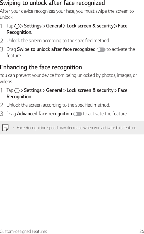 Custom-designed Features 25Swiping to unlock after face recognizedAfter your device recognizes your face, you must swipe the screen to unlock.1  Tap     Settings   General   Lock screen &amp; security   Face Recognition.2  Unlock the screen according to the specified method.3  Drag Swipe to unlock after face recognized  to activate the feature.Enhancing the face recognitionYou can prevent your device from being unlocked by photos, images, or videos.1  Tap     Settings   General   Lock screen &amp; security   Face Recognition.2  Unlock the screen according to the specified method.3  Drag Advanced face recognition  to activate the feature.• Face Recognition speed may decrease when you activate this feature.