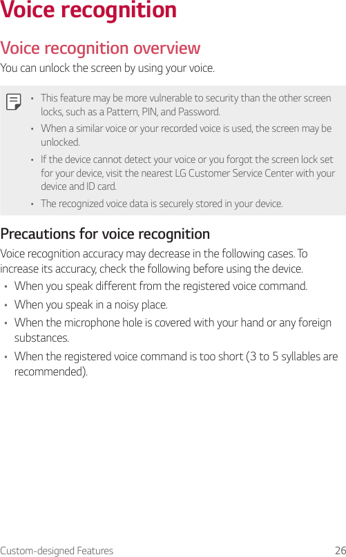 Custom-designed Features 26Voice recognitionVoice recognition overviewYou can unlock the screen by using your voice.• This feature may be more vulnerable to security than the other screen locks, such as a Pattern, PIN, and Password.• When a similar voice or your recorded voice is used, the screen may be unlocked.• If the device cannot detect your voice or you forgot the screen lock set for your device, visit the nearest LG Customer Service Center with your device and ID card.• The recognized voice data is securely stored in your device.Precautions for voice recognitionVoice recognition accuracy may decrease in the following cases. To increase its accuracy, check the following before using the device.• When you speak different from the registered voice command.• When you speak in a noisy place.• When the microphone hole is covered with your hand or any foreign substances.• When the registered voice command is too short (3 to 5 syllables are recommended).