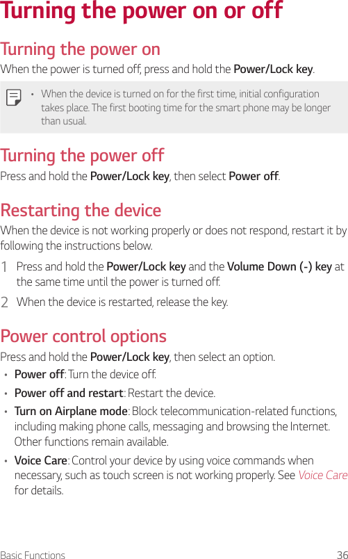 Basic Functions 36Turning the power on or offTurning the power onWhen the power is turned off, press and hold the Power/Lock key.• When the device is turned on for the first time, initial configuration takes place. The first booting time for the smart phone may be longer than usual.Turning the power offPress and hold the Power/Lock key, then select Power off.Restarting the deviceWhen the device is not working properly or does not respond, restart it by following the instructions below.1  Press and hold the Power/Lock key and the Volume Down (-) key at the same time until the power is turned off.2  When the device is restarted, release the key.Power control optionsPress and hold the Power/Lock key, then select an option.• Power off: Turn the device off.• Power off and restart: Restart the device.• Turn on Airplane mode: Block telecommunication-related functions, including making phone calls, messaging and browsing the Internet. Other functions remain available.• Voice Care: Control your device by using voice commands when necessary, such as touch screen is not working properly. See Voice Care for details.