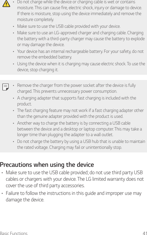 Basic Functions 41• Do not charge while the device or charging cable is wet or contains moisture. This can cause fire, electric shock, injury or damage to device. If there is moisture, stop using the device immediately and remove the moisture completely.• Make sure to use the USB cable provided with your device.• Make sure to use an LG-approved charger and charging cable. Charging the battery with a third-party charger may cause the battery to explode or may damage the device.• Your device has an internal rechargeable battery. For your safety, do not remove the embedded battery.• Using the device when it is charging may cause electric shock. To use the device, stop charging it.• Remove the charger from the power socket after the device is fully charged. This prevents unnecessary power consumption.• A charging adapter that supports fast charging is included with the product.• The fast charging feature may not work if a fast charging adapter other than the genuine adapter provided with the product is used.• Another way to charge the battery is by connecting a USB cable between the device and a desktop or laptop computer. This may take a longer time than plugging the adapter to a wall outlet.• Do not charge the battery by using a USB hub that is unable to maintain the rated voltage. Charging may fail or unintentionally stop.Precautions when using the device• Make sure to use the USB cable provided; do not use third party USB cables or chargers with your device. The LG limited warranty does not cover the use of third party accessories.• Failure to follow the instructions in this guide and improper use may damage the device.