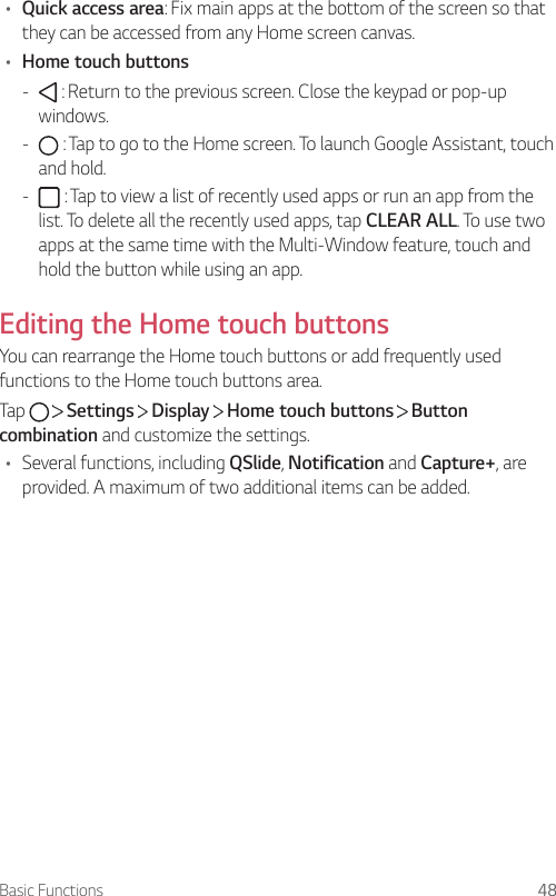 Basic Functions 48• Quick access area: Fix main apps at the bottom of the screen so that they can be accessed from any Home screen canvas.• Home touch buttons -  : Return to the previous screen. Close the keypad or pop-up windows. -  : Tap to go to the Home screen. To launch Google Assistant, touch and hold. -  : Tap to view a list of recently used apps or run an app from the list. To delete all the recently used apps, tap CLEAR ALL. To use two apps at the same time with the Multi-Window feature, touch and hold the button while using an app.Editing the Home touch buttonsYou can rearrange the Home touch buttons or add frequently used functions to the Home touch buttons area.Tap   Settings   Display   Home touch buttons   Button combination and customize the settings.• Several functions, including QSlide, Notification and Capture+, are provided. A maximum of two additional items can be added.