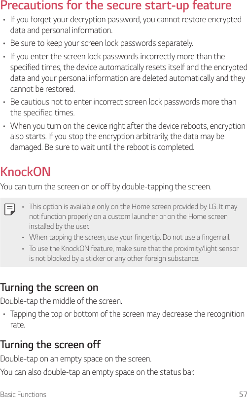 Basic Functions 57Precautions for the secure start-up feature• If you forget your decryption password, you cannot restore encrypted data and personal information.• Be sure to keep your screen lock passwords separately.• If you enter the screen lock passwords incorrectly more than the specified times, the device automatically resets itself and the encrypted data and your personal information are deleted automatically and they cannot be restored.• Be cautious not to enter incorrect screen lock passwords more than the specified times.• When you turn on the device right after the device reboots, encryption also starts. If you stop the encryption arbitrarily, the data may be damaged. Be sure to wait until the reboot is completed.KnockONYou can turn the screen on or off by double-tapping the screen.• This option is available only on the Home screen provided by LG. It may not function properly on a custom launcher or on the Home screen installed by the user.• When tapping the screen, use your fingertip. Do not use a fingernail.• To use the KnockON feature, make sure that the proximity/light sensor is not blocked by a sticker or any other foreign substance.Turning the screen onDouble-tap the middle of the screen.• Tapping the top or bottom of the screen may decrease the recognition rate.Turning the screen offDouble-tap on an empty space on the screen.You can also double-tap an empty space on the status bar.