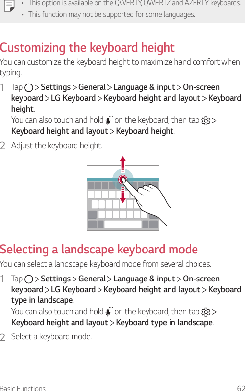 Basic Functions 62•This option is available on the QWERTY, QWERTZ and AZERTY keyboards.• This function may not be supported for some languages.Customizing the keyboard heightYou can customize the keyboard height to maximize hand comfort when typing.1  Tap     Settings   General   Language &amp; input   On-screen keyboard  LG Keyboard   Keyboard height and layout   Keyboard height.You can also touch and hold   on the keyboard, then tap   Keyboard height and layout   Keyboard height.2  Adjust the keyboard height.Selecting a landscape keyboard modeYou can select a landscape keyboard mode from several choices.1  Tap     Settings   General   Language &amp; input   On-screen keyboard  LG Keyboard   Keyboard height and layout   Keyboard type in landscape.You can also touch and hold   on the keyboard, then tap   Keyboard height and layout  Keyboard type in landscape.2  Select a keyboard mode.