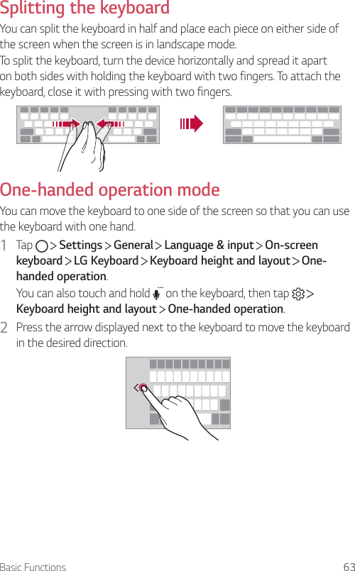 Basic Functions 63Splitting the keyboardYou can split the keyboard in half and place each piece on either side of the screen when the screen is in landscape mode.To split the keyboard, turn the device horizontally and spread it apart on both sides with holding the keyboard with two fingers. To attach the keyboard, close it with pressing with two fingers.One-handed operation modeYou can move the keyboard to one side of the screen so that you can use the keyboard with one hand.1  Tap     Settings   General   Language &amp; input   On-screen keyboard  LG Keyboard   Keyboard height and layout   One-handed operation.You can also touch and hold   on the keyboard, then tap   Keyboard height and layout  One-handed operation.2  Press the arrow displayed next to the keyboard to move the keyboard in the desired direction.
