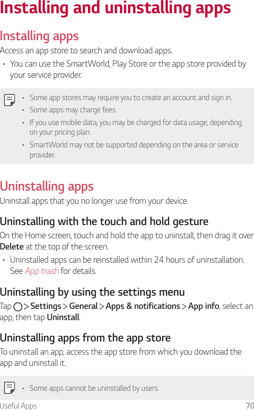 Useful Apps 70Installing and uninstalling appsInstalling appsAccess an app store to search and download apps.• You can use the SmartWorld, Play Store or the app store provided by your service provider.• Some app stores may require you to create an account and sign in.• Some apps may charge fees.• If you use mobile data, you may be charged for data usage, depending on your pricing plan.• SmartWorld may not be supported depending on the area or service provider.Uninstalling appsUninstall apps that you no longer use from your device.Uninstalling with the touch and hold gestureOn the Home screen, touch and hold the app to uninstall, then drag it over Delete at the top of the screen.• Uninstalled apps can be reinstalled within 24 hours of uninstallation. See App trash for details.Uninstalling by using the settings menuTap     Settings   General   Apps &amp; notifications   App info, select an app, then tap Uninstall.Uninstalling apps from the app storeTo uninstall an app, access the app store from which you download the app and uninstall it.• Some apps cannot be uninstalled by users.