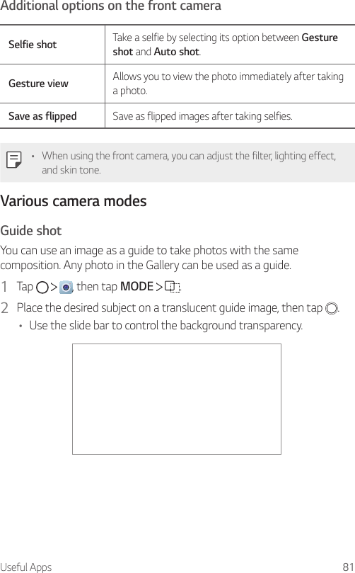 Useful Apps 81Additional options on the front cameraSelfie shot Take a selfie by selecting its option between Gesture shot and Auto shot.Gesture view Allows you to view the photo immediately after taking a photo.Save as flipped Save as flipped images after taking selfies.• When using the front camera, you can adjust the filter, lighting effect, and skin tone.Various camera modesGuide shotYou can use an image as a guide to take photos with the same composition. Any photo in the Gallery can be used as a guide.1  Tap  , then tap MODE  .2  Place the desired subject on a translucent guide image, then tap  .• Use the slide bar to control the background transparency.