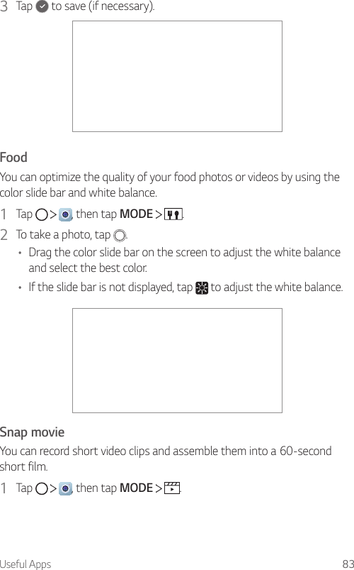 Useful Apps 833  Tap   to save (if necessary).FoodYou can optimize the quality of your food photos or videos by using the color slide bar and white balance.1  Tap  , then tap MODE  .2  To take a photo, tap  .• Drag the color slide bar on the screen to adjust the white balance and select the best color.• If the slide bar is not displayed, tap   to adjust the white balance.Snap movieYou can record short video clips and assemble them into a 60-second short film.1  Tap  , then tap MODE  .