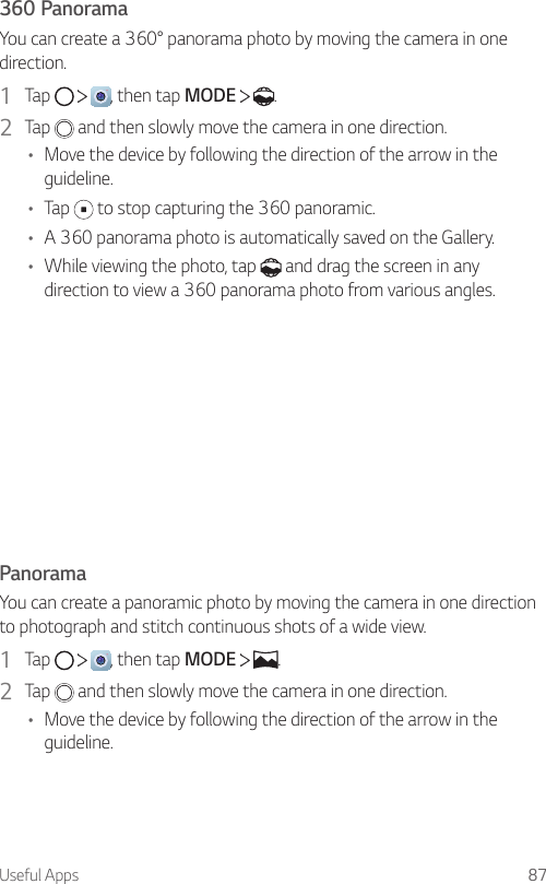 Useful Apps 87360 PanoramaYou can create a 360° panorama photo by moving the camera in one direction.1  Tap  , then tap MODE    .2  Tap   and then slowly move the camera in one direction.• Move the device by following the direction of the arrow in the guideline.• Tap   to stop capturing the 360 panoramic.• A 360 panorama photo is automatically saved on the Gallery.• While viewing the photo, tap   and drag the screen in any direction to view a 360 panorama photo from various angles.PanoramaYou can create a panoramic photo by moving the camera in one direction to photograph and stitch continuous shots of a wide view.1  Tap  , then tap MODE  .2  Tap   and then slowly move the camera in one direction.• Move the device by following the direction of the arrow in the guideline.