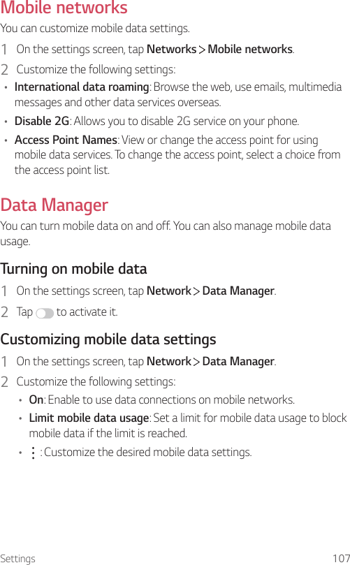 Settings 107Mobile networksYou can customize mobile data settings.1  On the settings screen, tap Networks   Mobile networks.2  Customize the following settings:• International data roaming: Browse the web, use emails, multimedia messages and other data services overseas.• Disable 2G: Allows you to disable 2G service on your phone.• Access Point Names: View or change the access point for using mobile data services. To change the access point, select a choice from the access point list.Data ManagerYou can turn mobile data on and off. You can also manage mobile data usage.Turning on mobile data1  On the settings screen, tap Network   Data Manager.2  Tap   to activate it.Customizing mobile data settings1  On the settings screen, tap Network   Data Manager.2  Customize the following settings:• On: Enable to use data connections on mobile networks.• Limit mobile data usage: Set a limit for mobile data usage to block mobile data if the limit is reached.•  : Customize the desired mobile data settings.