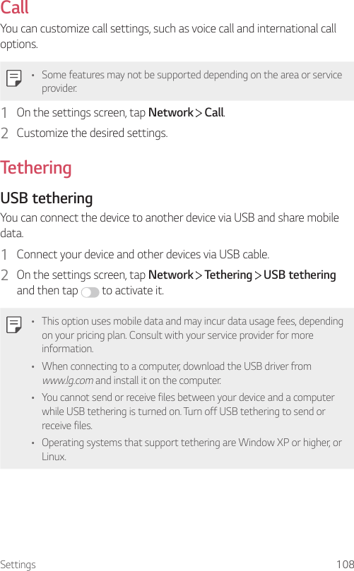 Settings 108CallYou can customize call settings, such as voice call and international call options.• Some features may not be supported depending on the area or service provider.1  On the settings screen, tap Network   Call.2  Customize the desired settings.TetheringUSB tetheringYou can connect the device to another device via USB and share mobile data.1  Connect your device and other devices via USB cable.2  On the settings screen, tap Network   Tethering   USB tethering and then tap   to activate it.• This option uses mobile data and may incur data usage fees, depending on your pricing plan. Consult with your service provider for more information.• When connecting to a computer, download the USB driver from www.lg.com and install it on the computer.• You cannot send or receive files between your device and a computer while USB tethering is turned on. Turn off USB tethering to send or receive files.• Operating systems that support tethering are Window XP or higher, or Linux.