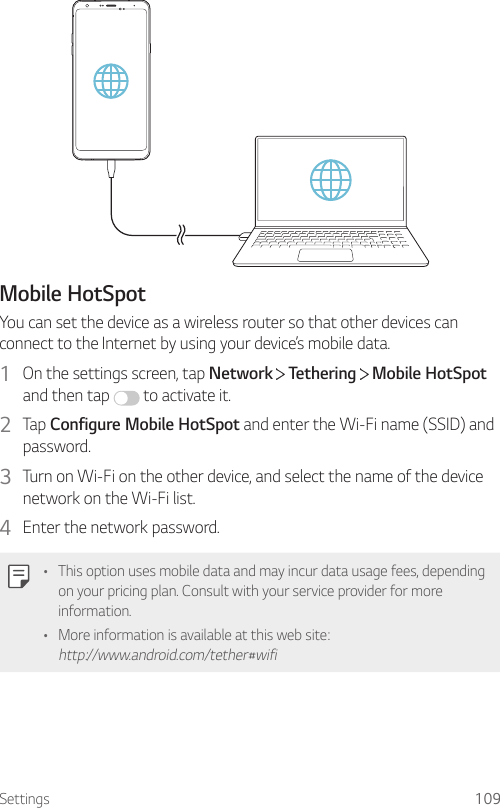 Settings 109Mobile HotSpotYou can set the device as a wireless router so that other devices can connect to the Internet by using your device’s mobile data.1  On the settings screen, tap Network   Tethering   Mobile HotSpot and then tap   to activate it.2  Tap Configure Mobile HotSpot and enter the Wi-Fi name (SSID) and password.3  Turn on Wi-Fi on the other device, and select the name of the device network on the Wi-Fi list.4  Enter the network password.• This option uses mobile data and may incur data usage fees, depending on your pricing plan. Consult with your service provider for more information.• More information is available at this web site: http://www.android.com/tether#wifi