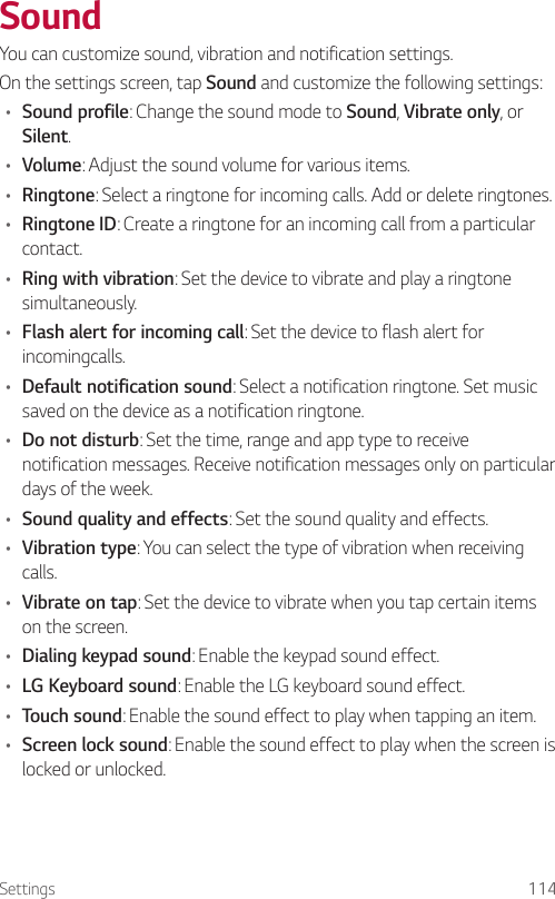 Settings 114SoundYou can customize sound, vibration and notification settings.On the settings screen, tap Sound and customize the following settings:• Sound profile: Change the sound mode to Sound, Vibrate only, or Silent.• Volume: Adjust the sound volume for various items.• Ringtone: Select a ringtone for incoming calls. Add or delete ringtones.• Ringtone ID: Create a ringtone for an incoming call from a particular contact.• Ring with vibration: Set the device to vibrate and play a ringtone simultaneously.• Flash alert for incoming call: Set the device to flash alert for incomingcalls.• Default notification sound: Select a notification ringtone. Set music saved on the device as a notification ringtone.• Do not disturb: Set the time, range and app type to receive notification messages. Receive notification messages only on particular days of the week.• Sound quality and effects: Set the sound quality and effects.• Vibration type: You can select the type of vibration when receiving calls.• Vibrate on tap: Set the device to vibrate when you tap certain items on the screen.• Dialing keypad sound: Enable the keypad sound effect.• LG Keyboard sound: Enable the LG keyboard sound effect.• Touch sound: Enable the sound effect to play when tapping an item.• Screen lock sound: Enable the sound effect to play when the screen is locked or unlocked.