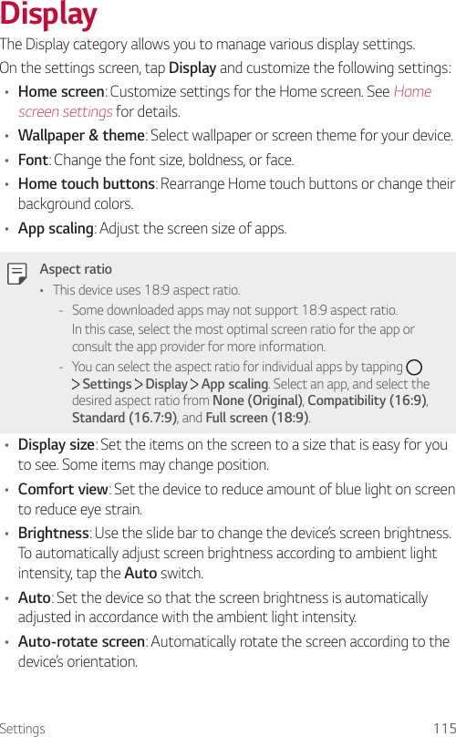 Settings 115DisplayThe Display category allows you to manage various display settings.On the settings screen, tap Display and customize the following settings:• Home screen: Customize settings for the Home screen. See Home screen settings for details.• Wallpaper &amp; theme: Select wallpaper or screen theme for your device.• Font: Change the font size, boldness, or face.• Home touch buttons: Rearrange Home touch buttons or change their background colors.• App scaling: Adjust the screen size of apps.Aspect ratio• This device uses 18:9 aspect ratio. - Some downloaded apps may not support 18:9 aspect ratio.In this case, select the most optimal screen ratio for the app or consult the app provider for more information. - You can select the aspect ratio for individual apps by tapping    Settings   Display   App scaling. Select an app, and select the desired aspect ratio from None (Original), Compatibility (16:9), Standard (16.7:9), and Full screen (18:9).• Display size: Set the items on the screen to a size that is easy for you to see. Some items may change position.• Comfort view: Set the device to reduce amount of blue light on screen to reduce eye strain.• Brightness: Use the slide bar to change the device’s screen brightness. To automatically adjust screen brightness according to ambient light intensity, tap the Auto switch.• Auto: Set the device so that the screen brightness is automatically adjusted in accordance with the ambient light intensity.• Auto-rotate screen: Automatically rotate the screen according to the device’s orientation.