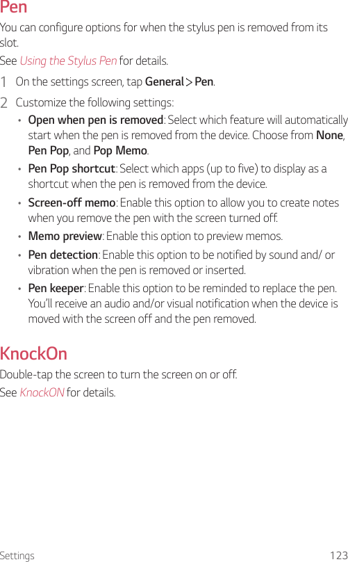 Settings 123PenYou can configure options for when the stylus pen is removed from its slot.See Using the Stylus Pen for details.1  On the settings screen, tap General   Pen. 2  Customize the following settings: • Open when pen is removed: Select which feature will automatically start when the pen is removed from the device. Choose from None, Pen Pop, and Pop Memo.• Pen Pop shortcut: Select which apps (up to five) to display as a shortcut when the pen is removed from the device. • Screen-off memo: Enable this option to allow you to create notes when you remove the pen with the screen turned off. • Memo preview: Enable this option to preview memos.• Pen detection: Enable this option to be notified by sound and/ or vibration when the pen is removed or inserted. • Pen keeper: Enable this option to be reminded to replace the pen. You’ll receive an audio and/or visual notification when the device is moved with the screen off and the pen removed.KnockOnDouble-tap the screen to turn the screen on or off.See KnockON for details.