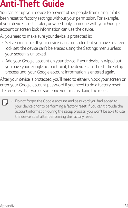 Appendix 131Anti-Theft GuideYou can set up your device to prevent other people from using it if it&apos;s been reset to factory settings without your permission. For example, if your device is lost, stolen, or wiped, only someone with your Google account or screen lock information can use the device.All you need to make sure your device is protected is:• Set a screen lock: If your device is lost or stolen but you have a screen lock set, the device can&apos;t be erased using the Settings menu unless your screen is unlocked.• Add your Google account on your device: If your device is wiped but you have your Google account on it, the device can&apos;t finish the setup process until your Google account information is entered again.After your device is protected, you&apos;ll need to either unlock your screen or enter your Google account password if you need to do a factory reset. This ensures that you or someone you trust is doing the reset.• Do not forget the Google account and password you had added to your device prior to performing a factory reset. If you can&apos;t provide the account information during the setup process, you won&apos;t be able to use the device at all after performing the factory reset.