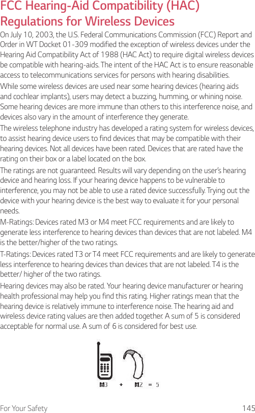 For Your Safety 145FCC Hearing-Aid Compatibility (HAC) Regulations for Wireless DevicesOn July 10, 2003, the U.S. Federal Communications Commission (FCC) Report and Order in WT Docket 01-309 modified the exception of wireless devices under the Hearing Aid Compatibility Act of 1988 (HAC Act) to require digital wireless devices be compatible with hearing-aids. The intent of the HAC Act is to ensure reasonable access to telecommunications services for persons with hearing disabilities.While some wireless devices are used near some hearing devices (hearing aids and cochlear implants), users may detect a buzzing, humming, or whining noise. Some hearing devices are more immune than others to this interference noise, and devices also vary in the amount of interference they generate.The wireless telephone industry has developed a rating system for wireless devices, to assist hearing device users to find devices that may be compatible with their hearing devices. Not all devices have been rated. Devices that are rated have the rating on their box or a label located on the box.The ratings are not guaranteed. Results will vary depending on the user’s hearing device and hearing loss. If your hearing device happens to be vulnerable to interference, you may not be able to use a rated device successfully. Trying out the device with your hearing device is the best way to evaluate it for your personal needs.M-Ratings: Devices rated M3 or M4 meet FCC requirements and are likely to generate less interference to hearing devices than devices that are not labeled. M4 is the better/higher of the two ratings.T-Ratings: Devices rated T3 or T4 meet FCC requirements and are likely to generate less interference to hearing devices than devices that are not labeled. T4 is the better/ higher of the two ratings.Hearing devices may also be rated. Your hearing device manufacturer or hearing health professional may help you find this rating. Higher ratings mean that the hearing device is relatively immune to interference noise. The hearing aid and wireless device rating values are then added together. A sum of 5 is considered acceptable for normal use. A sum of 6 is considered for best use.