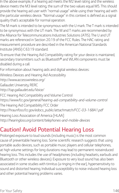 For Your Safety 146In the above example, if a hearing aid meets the M2 level rating and the wireless device meets the M3 level rating, the sum of the two values equal M5. This should provide the hearing aid user with “normal usage” while using their hearing aid with the particular wireless device. “Normal usage” in this context is defined as a signal quality that’s acceptable for normal operation.The M mark is intended to be synonymous with the U mark. The T mark is intended to be synonymous with the UT mark. The M and T marks are recommended by the Alliance for Telecommunications Industries Solutions (ATIS). The U and UT marks are referenced in Section 20.19 of the FCC Rules. The HAC rating and measurement procedure are described in the American National Standards Institute (ANSI) C63.19 standard.To ensure that the Hearing Aid Compatibility rating for your device is maintained, secondary transmitters such as Bluetooth® and WLAN components must be disabled during a call.For information about hearing aids and digital wireless devices:Wireless Devices and Hearing Aid Accessibility http://www.accesswireless.org/Gallaudet University, RERC http://tap.gallaudet.edu/Voice/FCC Hearing Aid Compatibility and Volume Control https://www.fcc.gov/general/hearing-aid-compatibility-and-volume-controlThe Hearing Aid Compatibility FCC Order http://hraunfoss.fcc.gov/edocs_public/attachmatch/FCC-03-168A1.pdfHearing Loss Association of America [HLAA] http://hearingloss.org/content/telephones-and-mobile-devicesCaution! Avoid Potential Hearing LossProlonged exposure to loud sounds (including music) is the most common cause of preventable hearing loss. Some scientific research suggests that using portable audio devices, such as portable music players and cellular telephones, at high volume settings for long durations may lead to permanent noiseinduced hearing loss. This includes the use of headphones (including headsets, earbuds and Bluetooth or other wireless devices). Exposure to very loud sound has also been associated in some studies with tinnitus (a ringing in the ear), hypersensitivity to sound and distorted hearing. Individual susceptibility to noise-induced hearing loss and other potential hearing problems varies.