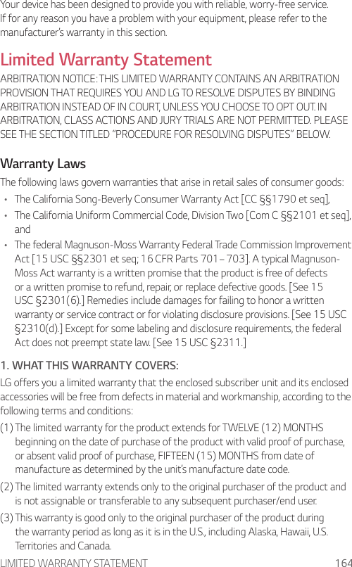 LIMITED WARRANTY STATEMENT 164Your device has been designed to provide you with reliable, worry-free service. If for any reason you have a problem with your equipment, please refer to the manufacturer’s warranty in this section.Limited Warranty StatementARBITRATION NOTICE: THIS LIMITED WARRANTY CONTAINS AN ARBITRATION PROVISION THAT REQUIRES YOU AND LG TO RESOLVE DISPUTES BY BINDING ARBITRATION INSTEAD OF IN COURT, UNLESS YOU CHOOSE TO OPT OUT. IN ARBITRATION, CLASS ACTIONS AND JURY TRIALS ARE NOT PERMITTED. PLEASE SEE THE SECTION TITLED “PROCEDURE FOR RESOLVING DISPUTES” BELOW.Warranty LawsThe following laws govern warranties that arise in retail sales of consumer goods:• The California Song-Beverly Consumer Warranty Act [CC §§1790 et seq],• The California Uniform Commercial Code, Division Two [Com C §§2101 et seq], and• The federal Magnuson-Moss Warranty Federal Trade Commission Improvement Act [15 USC §§2301 et seq; 16 CFR Parts 701– 703]. A typical Magnuson-Moss Act warranty is a written promise that the product is free of defects or a written promise to refund, repair, or replace defective goods. [See 15 USC §2301(6).] Remedies include damages for failing to honor a written warranty or service contract or for violating disclosure provisions. [See 15 USC §2310(d).] Except for some labeling and disclosure requirements, the federal Act does not preempt state law. [See 15 USC §2311.]1. WHAT THIS WARRANTY COVERS:LG offers you a limited warranty that the enclosed subscriber unit and its enclosed accessories will be free from defects in material and workmanship, according to the following terms and conditions:(1)  The limited warranty for the product extends for TWELVE (12) MONTHS beginning on the date of purchase of the product with valid proof of purchase, or absent valid proof of purchase, FIFTEEN (15) MONTHS from date of manufacture as determined by the unit’s manufacture date code.(2)  The limited warranty extends only to the original purchaser of the product and is not assignable or transferable to any subsequent purchaser/end user.(3)  This warranty is good only to the original purchaser of the product during the warranty period as long as it is in the U.S., including Alaska, Hawaii, U.S. Territories and Canada.