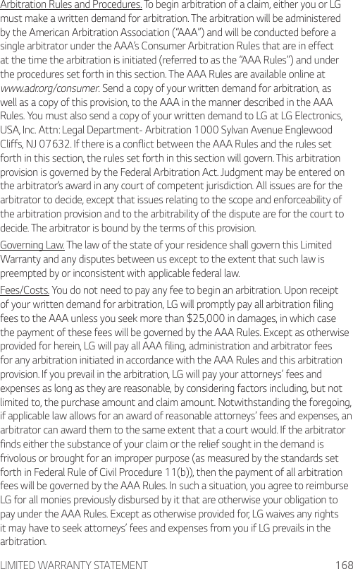 LIMITED WARRANTY STATEMENT 168Arbitration Rules and Procedures. To begin arbitration of a claim, either you or LG must make a written demand for arbitration. The arbitration will be administered by the American Arbitration Association (“AAA”) and will be conducted before a single arbitrator under the AAA’s Consumer Arbitration Rules that are in effect at the time the arbitration is initiated (referred to as the “AAA Rules”) and under the procedures set forth in this section. The AAA Rules are available online at www.adr.org/consumer. Send a copy of your written demand for arbitration, as well as a copy of this provision, to the AAA in the manner described in the AAA Rules. You must also send a copy of your written demand to LG at LG Electronics, USA, Inc. Attn: Legal Department- Arbitration 1000 Sylvan Avenue Englewood Cliffs, NJ 07632. If there is a conflict between the AAA Rules and the rules set forth in this section, the rules set forth in this section will govern. This arbitration provision is governed by the Federal Arbitration Act. Judgment may be entered on the arbitrator’s award in any court of competent jurisdiction. All issues are for the arbitrator to decide, except that issues relating to the scope and enforceability of the arbitration provision and to the arbitrability of the dispute are for the court to decide. The arbitrator is bound by the terms of this provision.Governing Law. The law of the state of your residence shall govern this Limited Warranty and any disputes between us except to the extent that such law is preempted by or inconsistent with applicable federal law.Fees/Costs. You do not need to pay any fee to begin an arbitration. Upon receipt of your written demand for arbitration, LG will promptly pay all arbitration filing fees to the AAA unless you seek more than $25,000 in damages, in which case the payment of these fees will be governed by the AAA Rules. Except as otherwise provided for herein, LG will pay all AAA filing, administration and arbitrator fees for any arbitration initiated in accordance with the AAA Rules and this arbitration provision. If you prevail in the arbitration, LG will pay your attorneys’ fees and expenses as long as they are reasonable, by considering factors including, but not limited to, the purchase amount and claim amount. Notwithstanding the foregoing, if applicable law allows for an award of reasonable attorneys’ fees and expenses, an arbitrator can award them to the same extent that a court would. If the arbitrator finds either the substance of your claim or the relief sought in the demand is frivolous or brought for an improper purpose (as measured by the standards set forth in Federal Rule of Civil Procedure 11(b)), then the payment of all arbitration fees will be governed by the AAA Rules. In such a situation, you agree to reimburse LG for all monies previously disbursed by it that are otherwise your obligation to pay under the AAA Rules. Except as otherwise provided for, LG waives any rights it may have to seek attorneys’ fees and expenses from you if LG prevails in the arbitration.