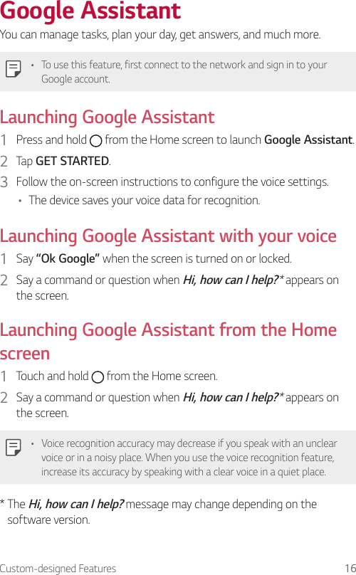 Custom-designed Features 16Google AssistantYou can manage tasks, plan your day, get answers, and much more.• To use this feature, first connect to the network and sign in to your Google account.Launching Google Assistant1  Press and hold   from the Home screen to launch Google Assistant.2  Tap GET STARTED.3  Follow the on-screen instructions to configure the voice settings.• The device saves your voice data for recognition.Launching Google Assistant with your voice1  Say “Ok Google” when the screen is turned on or locked.2  Say a command or question when Hi, how can I help?* appears on the screen.Launching Google Assistant from the Home screen1  Touch and hold   from the Home screen.2  Say a command or question when Hi, how can I help?* appears on the screen.• Voice recognition accuracy may decrease if you speak with an unclear voice or in a noisy place. When you use the voice recognition feature, increase its accuracy by speaking with a clear voice in a quiet place.*  The Hi, how can I help? message may change depending on the software version.