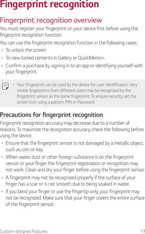 Custom-designed Features 17Fingerprint recognitionFingerprint recognition overviewYou must register your fingerprint on your device first before using the fingerprint recognition function.You can use the fingerprint recognition function in the following cases:• To unlock the screen.• To view locked contents in Gallery or QuickMemo+.• Confirm a purchase by signing in to an app or identifying yourself with your fingerprint.• Your fingerprint can be used by the device for user identification. Very similar fingerprints from different users may be recognized by the fingerprint sensor as the same fingerprint. To ensure security, set the screen lock using a pattern, PIN or Password.Precautions for fingerprint recognitionFingerprint recognition accuracy may decrease due to a number of reasons. To maximize the recognition accuracy, check the following before using the device.• Ensure that the fingerprint sensor is not damaged by a metallic object, such as coin or key.• When water, dust or other foreign substance is on the fingerprint sensor or your finger, the fingerprint registration or recognition may not work. Clean and dry your finger before using the fingerprint sensor.• A fingerprint may not be recognized properly if the surface of your finger has a scar or is not smooth due to being soaked in water.• If you bend your finger or use the fingertip only, your fingerprint may not be recognized. Make sure that your finger covers the entire surface of the fingerprint sensor.