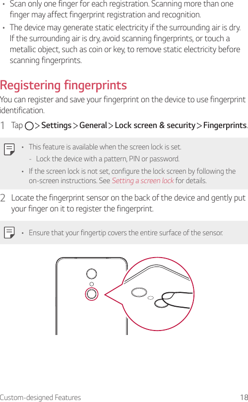 Custom-designed Features 18• Scan only one finger for each registration. Scanning more than one finger may affect fingerprint registration and recognition.• The device may generate static electricity if the surrounding air is dry. If the surrounding air is dry, avoid scanning fingerprints, or touch a metallic object, such as coin or key, to remove static electricity before scanning fingerprints.Registering fingerprintsYou can register and save your fingerprint on the device to use fingerprint identification.1  Tap     Settings   General   Lock screen &amp; security   Fingerprints.• This feature is available when the screen lock is set. - Lock the device with a pattern, PIN or password.• If the screen lock is not set, configure the lock screen by following the on-screen instructions. See Setting a screen lock for details.2  Locate the fingerprint sensor on the back of the device and gently put your finger on it to register the fingerprint.• Ensure that your fingertip covers the entire surface of the sensor.