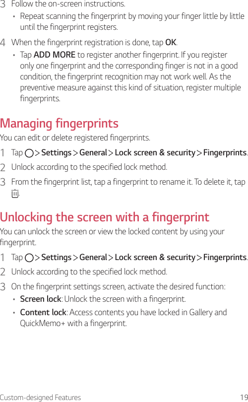Custom-designed Features 193  Follow the on-screen instructions.• Repeat scanning the fingerprint by moving your finger little by little until the fingerprint registers.4  When the fingerprint registration is done, tap OK.• Tap ADD MORE to register another fingerprint. If you register only one fingerprint and the corresponding finger is not in a good condition, the fingerprint recognition may not work well. As the preventive measure against this kind of situation, register multiple fingerprints.Managing fingerprintsYou can edit or delete registered fingerprints.1  Tap     Settings   General   Lock screen &amp; security   Fingerprints.2  Unlock according to the specified lock method.3  From the fingerprint list, tap a fingerprint to rename it. To delete it, tap .Unlocking the screen with a fingerprintYou can unlock the screen or view the locked content by using your fingerprint.1  Tap     Settings   General   Lock screen &amp; security   Fingerprints.2  Unlock according to the specified lock method.3  On the fingerprint settings screen, activate the desired function:• Screen lock: Unlock the screen with a fingerprint.• Content lock: Access contents you have locked in Gallery and QuickMemo+ with a fingerprint.