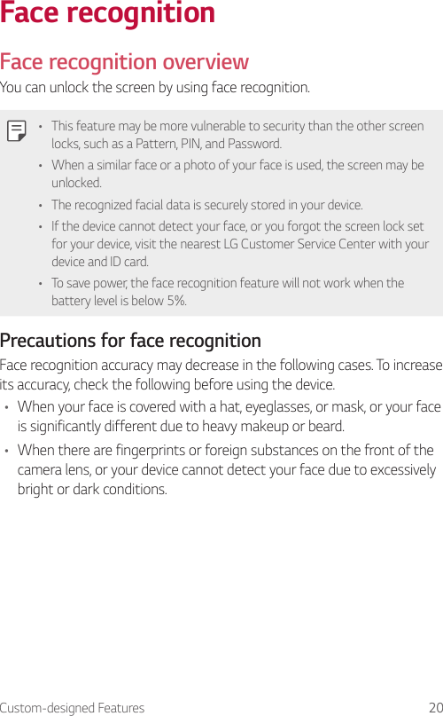 Custom-designed Features 20Face recognitionFace recognition overviewYou can unlock the screen by using face recognition.• This feature may be more vulnerable to security than the other screen locks, such as a Pattern, PIN, and Password.• When a similar face or a photo of your face is used, the screen may be unlocked.• The recognized facial data is securely stored in your device.• If the device cannot detect your face, or you forgot the screen lock set for your device, visit the nearest LG Customer Service Center with your device and ID card.• To save power, the face recognition feature will not work when the battery level is below 5%.Precautions for face recognitionFace recognition accuracy may decrease in the following cases. To increase its accuracy, check the following before using the device.• When your face is covered with a hat, eyeglasses, or mask, or your face is significantly different due to heavy makeup or beard.• When there are fingerprints or foreign substances on the front of the camera lens, or your device cannot detect your face due to excessively bright or dark conditions.