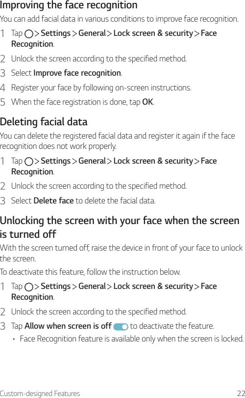 Custom-designed Features 22Improving the face recognitionYou can add facial data in various conditions to improve face recognition.1  Tap     Settings   General   Lock screen &amp; security   Face Recognition.2  Unlock the screen according to the specified method.3  Select Improve face recognition.4  Register your face by following on-screen instructions.5  When the face registration is done, tap OK.Deleting facial dataYou can delete the registered facial data and register it again if the face recognition does not work properly.1  Tap     Settings   General   Lock screen &amp; security   Face Recognition.2  Unlock the screen according to the specified method.3  Select Delete face to delete the facial data.Unlocking the screen with your face when the screen is turned offWith the screen turned off, raise the device in front of your face to unlock the screen.To deactivate this feature, follow the instruction below.1  Tap     Settings   General   Lock screen &amp; security   Face Recognition.2  Unlock the screen according to the specified method.3  Tap Allow when screen is off  to deactivate the feature.• Face Recognition feature is available only when the screen is locked.